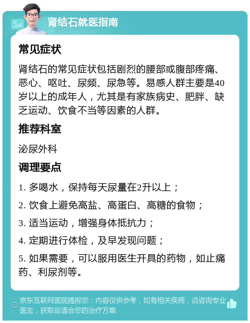 肾结石就医指南 常见症状 肾结石的常见症状包括剧烈的腰部或腹部疼痛、恶心、呕吐、尿频、尿急等。易感人群主要是40岁以上的成年人，尤其是有家族病史、肥胖、缺乏运动、饮食不当等因素的人群。 推荐科室 泌尿外科 调理要点 1. 多喝水，保持每天尿量在2升以上； 2. 饮食上避免高盐、高蛋白、高糖的食物； 3. 适当运动，增强身体抵抗力； 4. 定期进行体检，及早发现问题； 5. 如果需要，可以服用医生开具的药物，如止痛药、利尿剂等。