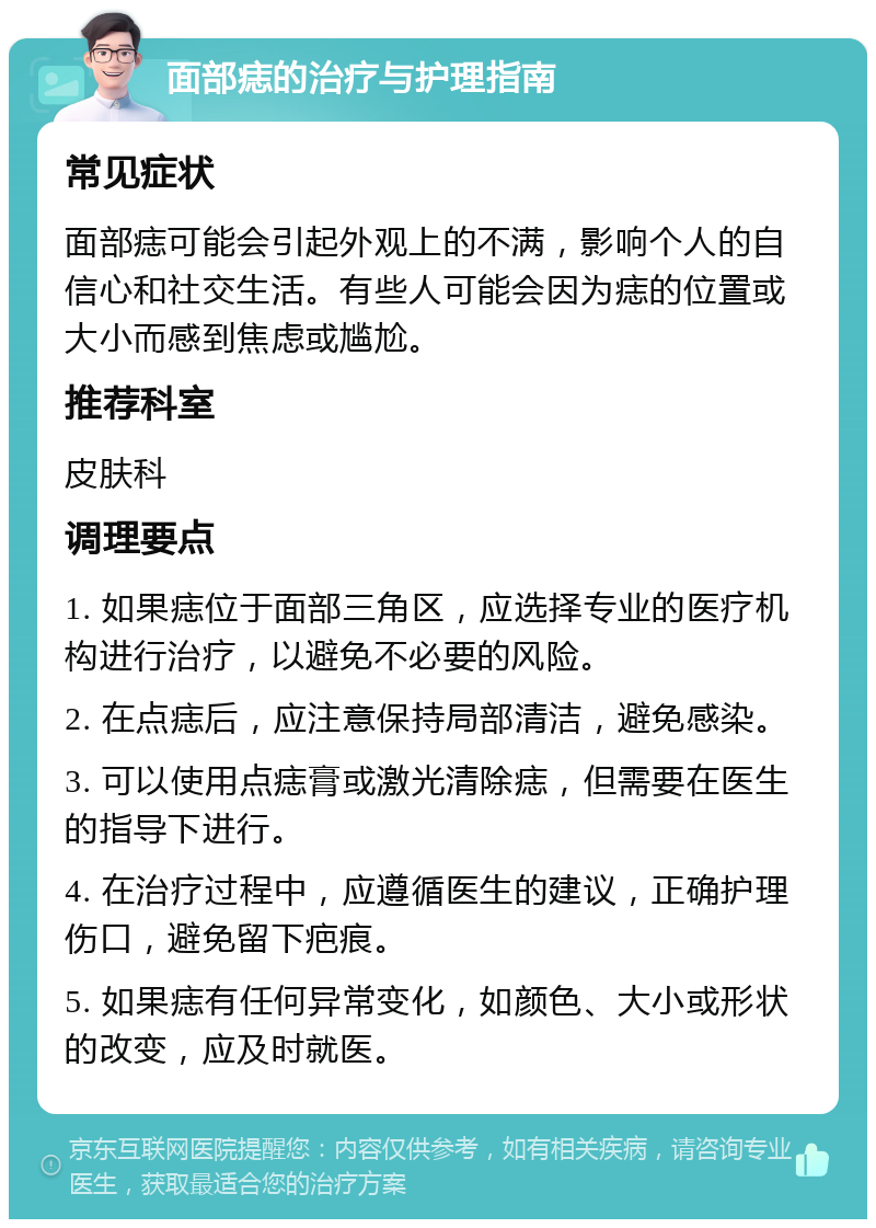 面部痣的治疗与护理指南 常见症状 面部痣可能会引起外观上的不满，影响个人的自信心和社交生活。有些人可能会因为痣的位置或大小而感到焦虑或尴尬。 推荐科室 皮肤科 调理要点 1. 如果痣位于面部三角区，应选择专业的医疗机构进行治疗，以避免不必要的风险。 2. 在点痣后，应注意保持局部清洁，避免感染。 3. 可以使用点痣膏或激光清除痣，但需要在医生的指导下进行。 4. 在治疗过程中，应遵循医生的建议，正确护理伤口，避免留下疤痕。 5. 如果痣有任何异常变化，如颜色、大小或形状的改变，应及时就医。