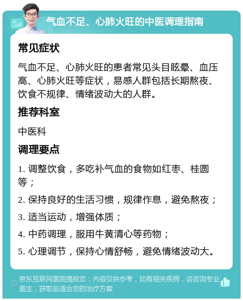 气血不足、心肺火旺的中医调理指南 常见症状 气血不足、心肺火旺的患者常见头目眩晕、血压高、心肺火旺等症状，易感人群包括长期熬夜、饮食不规律、情绪波动大的人群。 推荐科室 中医科 调理要点 1. 调整饮食，多吃补气血的食物如红枣、桂圆等； 2. 保持良好的生活习惯，规律作息，避免熬夜； 3. 适当运动，增强体质； 4. 中药调理，服用牛黄清心等药物； 5. 心理调节，保持心情舒畅，避免情绪波动大。