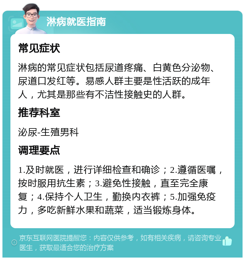 淋病就医指南 常见症状 淋病的常见症状包括尿道疼痛、白黄色分泌物、尿道口发红等。易感人群主要是性活跃的成年人，尤其是那些有不洁性接触史的人群。 推荐科室 泌尿-生殖男科 调理要点 1.及时就医，进行详细检查和确诊；2.遵循医嘱，按时服用抗生素；3.避免性接触，直至完全康复；4.保持个人卫生，勤换内衣裤；5.加强免疫力，多吃新鲜水果和蔬菜，适当锻炼身体。