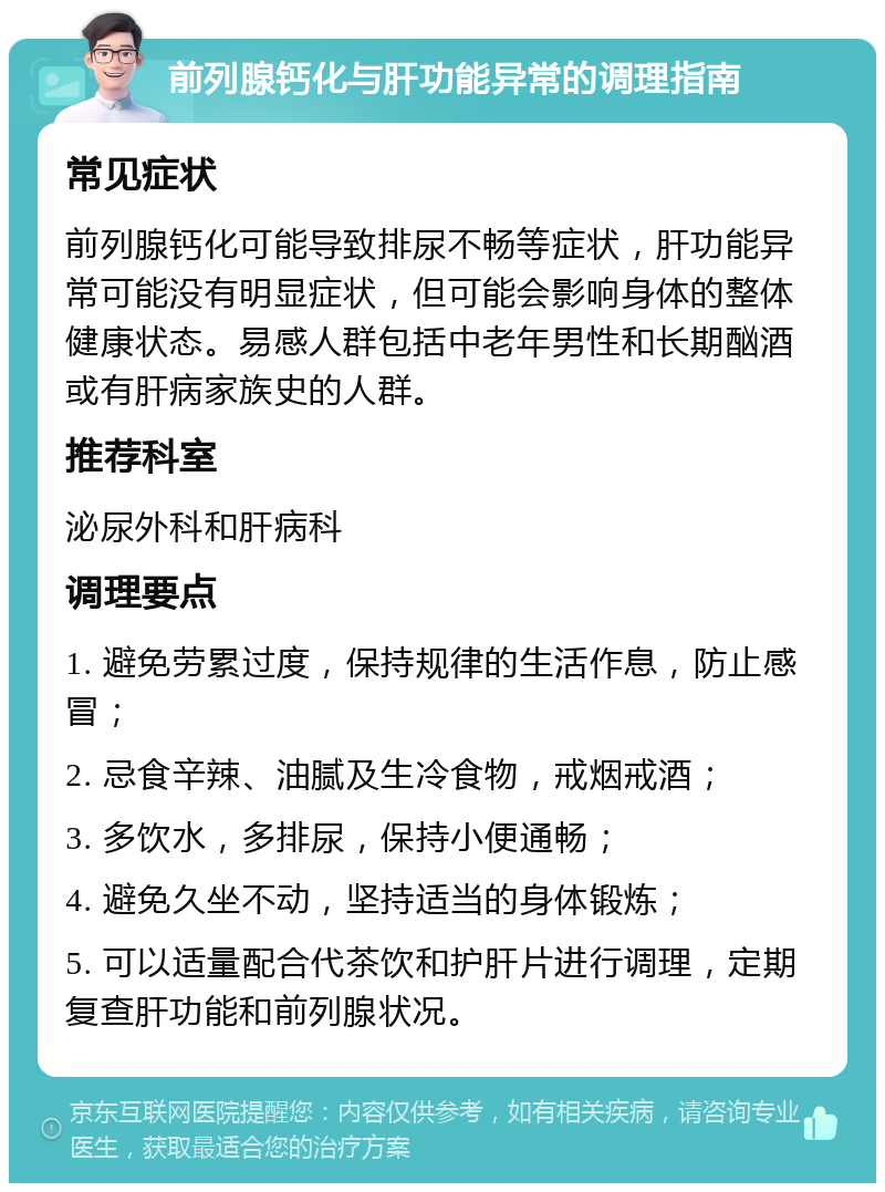 前列腺钙化与肝功能异常的调理指南 常见症状 前列腺钙化可能导致排尿不畅等症状，肝功能异常可能没有明显症状，但可能会影响身体的整体健康状态。易感人群包括中老年男性和长期酗酒或有肝病家族史的人群。 推荐科室 泌尿外科和肝病科 调理要点 1. 避免劳累过度，保持规律的生活作息，防止感冒； 2. 忌食辛辣、油腻及生冷食物，戒烟戒酒； 3. 多饮水，多排尿，保持小便通畅； 4. 避免久坐不动，坚持适当的身体锻炼； 5. 可以适量配合代茶饮和护肝片进行调理，定期复查肝功能和前列腺状况。