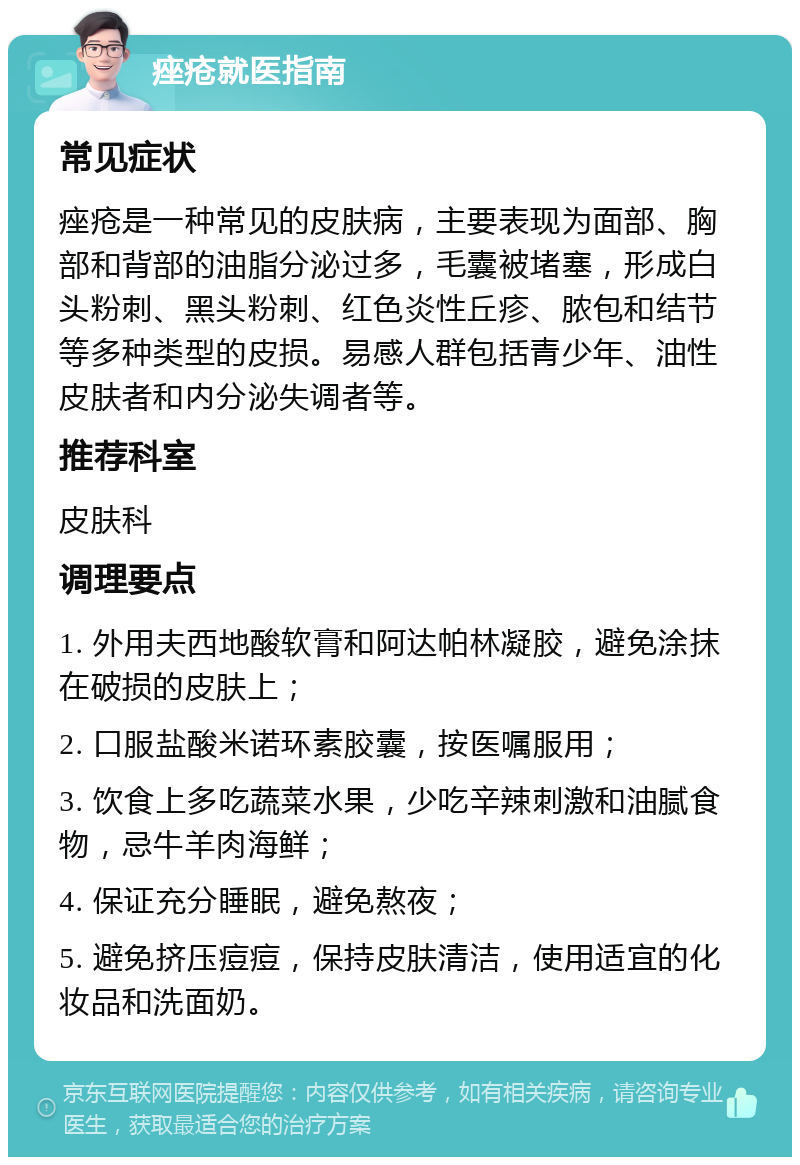 痤疮就医指南 常见症状 痤疮是一种常见的皮肤病，主要表现为面部、胸部和背部的油脂分泌过多，毛囊被堵塞，形成白头粉刺、黑头粉刺、红色炎性丘疹、脓包和结节等多种类型的皮损。易感人群包括青少年、油性皮肤者和内分泌失调者等。 推荐科室 皮肤科 调理要点 1. 外用夫西地酸软膏和阿达帕林凝胶，避免涂抹在破损的皮肤上； 2. 口服盐酸米诺环素胶囊，按医嘱服用； 3. 饮食上多吃蔬菜水果，少吃辛辣刺激和油腻食物，忌牛羊肉海鲜； 4. 保证充分睡眠，避免熬夜； 5. 避免挤压痘痘，保持皮肤清洁，使用适宜的化妆品和洗面奶。