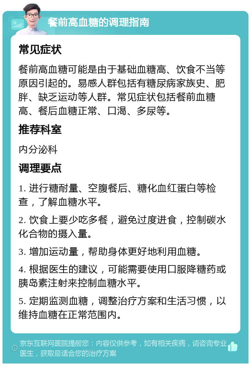 餐前高血糖的调理指南 常见症状 餐前高血糖可能是由于基础血糖高、饮食不当等原因引起的。易感人群包括有糖尿病家族史、肥胖、缺乏运动等人群。常见症状包括餐前血糖高、餐后血糖正常、口渴、多尿等。 推荐科室 内分泌科 调理要点 1. 进行糖耐量、空腹餐后、糖化血红蛋白等检查，了解血糖水平。 2. 饮食上要少吃多餐，避免过度进食，控制碳水化合物的摄入量。 3. 增加运动量，帮助身体更好地利用血糖。 4. 根据医生的建议，可能需要使用口服降糖药或胰岛素注射来控制血糖水平。 5. 定期监测血糖，调整治疗方案和生活习惯，以维持血糖在正常范围内。