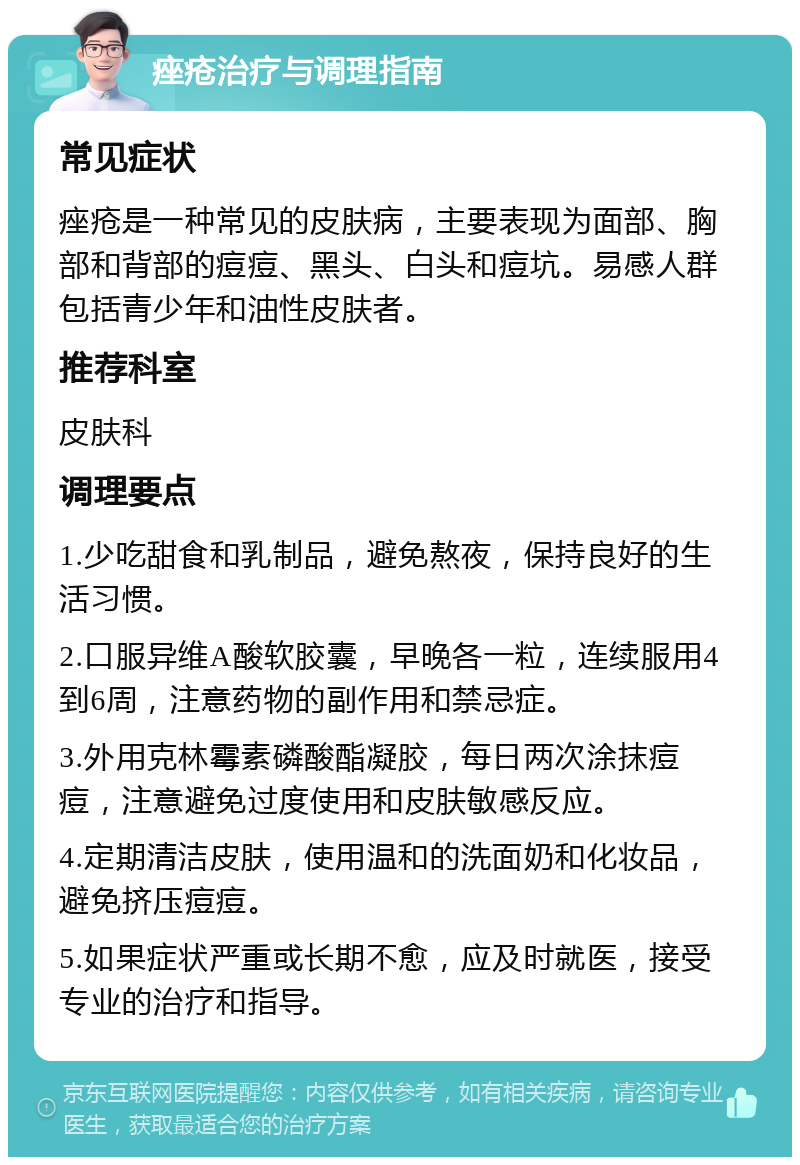 痤疮治疗与调理指南 常见症状 痤疮是一种常见的皮肤病，主要表现为面部、胸部和背部的痘痘、黑头、白头和痘坑。易感人群包括青少年和油性皮肤者。 推荐科室 皮肤科 调理要点 1.少吃甜食和乳制品，避免熬夜，保持良好的生活习惯。 2.口服异维A酸软胶囊，早晚各一粒，连续服用4到6周，注意药物的副作用和禁忌症。 3.外用克林霉素磷酸酯凝胶，每日两次涂抹痘痘，注意避免过度使用和皮肤敏感反应。 4.定期清洁皮肤，使用温和的洗面奶和化妆品，避免挤压痘痘。 5.如果症状严重或长期不愈，应及时就医，接受专业的治疗和指导。