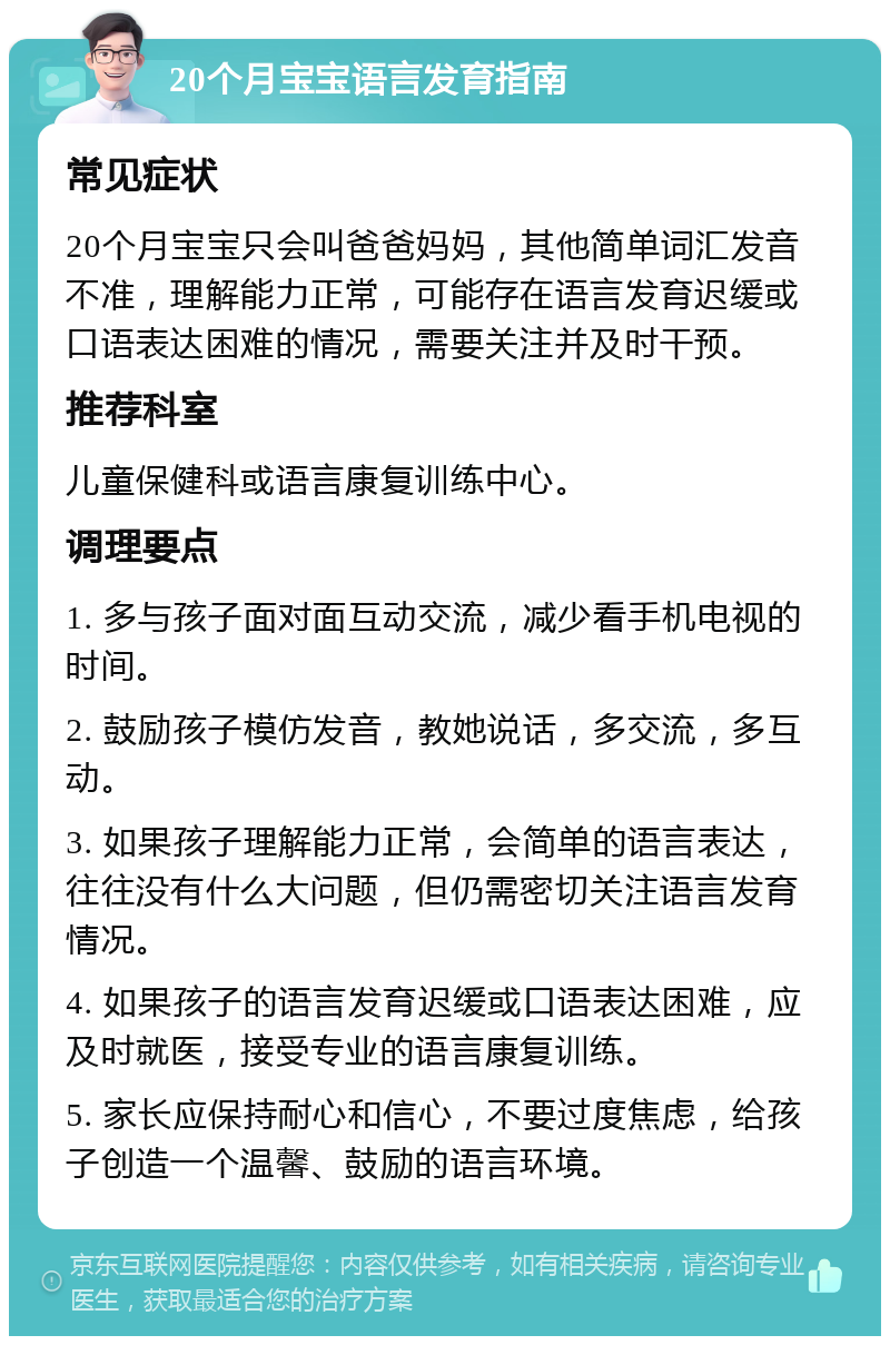 20个月宝宝语言发育指南 常见症状 20个月宝宝只会叫爸爸妈妈，其他简单词汇发音不准，理解能力正常，可能存在语言发育迟缓或口语表达困难的情况，需要关注并及时干预。 推荐科室 儿童保健科或语言康复训练中心。 调理要点 1. 多与孩子面对面互动交流，减少看手机电视的时间。 2. 鼓励孩子模仿发音，教她说话，多交流，多互动。 3. 如果孩子理解能力正常，会简单的语言表达，往往没有什么大问题，但仍需密切关注语言发育情况。 4. 如果孩子的语言发育迟缓或口语表达困难，应及时就医，接受专业的语言康复训练。 5. 家长应保持耐心和信心，不要过度焦虑，给孩子创造一个温馨、鼓励的语言环境。