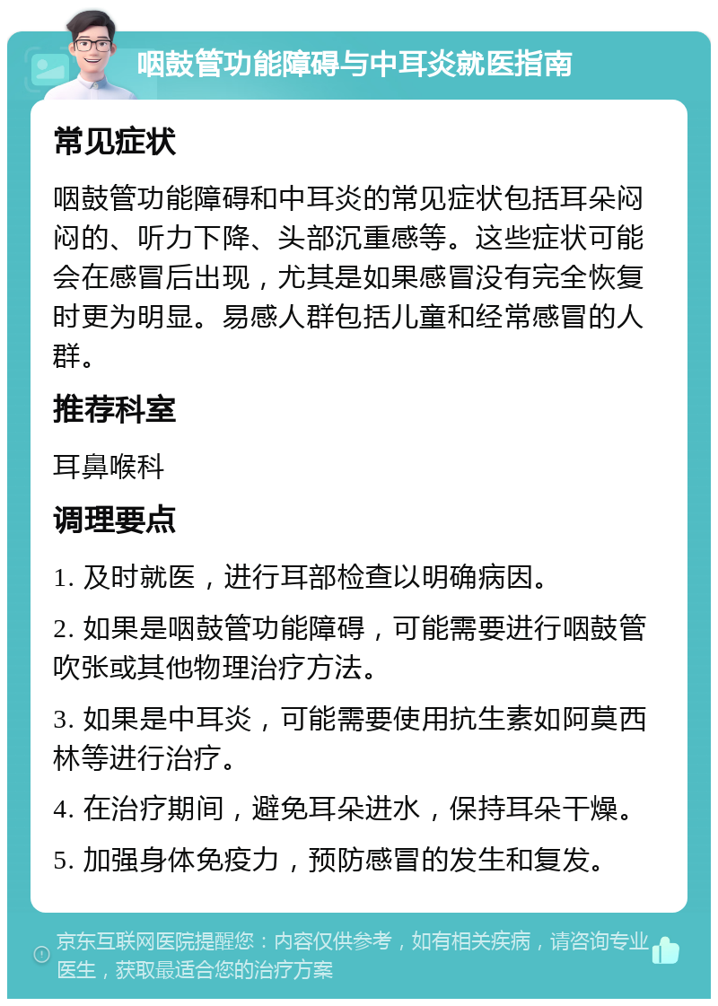 咽鼓管功能障碍与中耳炎就医指南 常见症状 咽鼓管功能障碍和中耳炎的常见症状包括耳朵闷闷的、听力下降、头部沉重感等。这些症状可能会在感冒后出现，尤其是如果感冒没有完全恢复时更为明显。易感人群包括儿童和经常感冒的人群。 推荐科室 耳鼻喉科 调理要点 1. 及时就医，进行耳部检查以明确病因。 2. 如果是咽鼓管功能障碍，可能需要进行咽鼓管吹张或其他物理治疗方法。 3. 如果是中耳炎，可能需要使用抗生素如阿莫西林等进行治疗。 4. 在治疗期间，避免耳朵进水，保持耳朵干燥。 5. 加强身体免疫力，预防感冒的发生和复发。