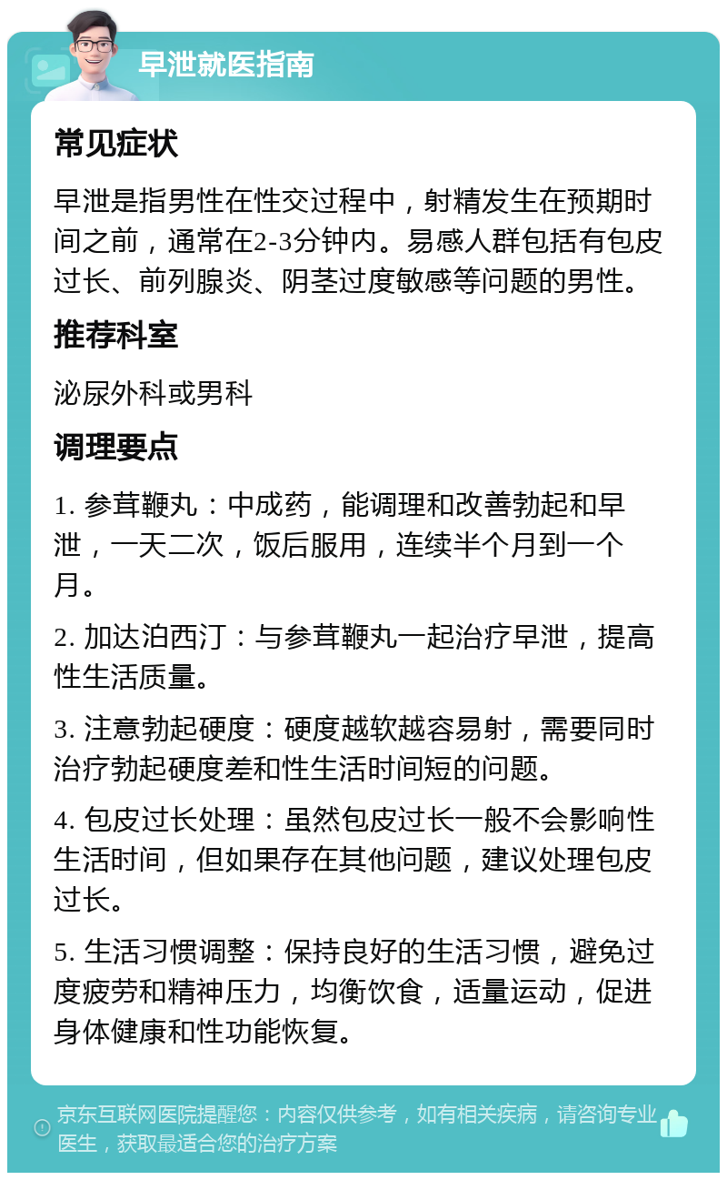 早泄就医指南 常见症状 早泄是指男性在性交过程中，射精发生在预期时间之前，通常在2-3分钟内。易感人群包括有包皮过长、前列腺炎、阴茎过度敏感等问题的男性。 推荐科室 泌尿外科或男科 调理要点 1. 参茸鞭丸：中成药，能调理和改善勃起和早泄，一天二次，饭后服用，连续半个月到一个月。 2. 加达泊西汀：与参茸鞭丸一起治疗早泄，提高性生活质量。 3. 注意勃起硬度：硬度越软越容易射，需要同时治疗勃起硬度差和性生活时间短的问题。 4. 包皮过长处理：虽然包皮过长一般不会影响性生活时间，但如果存在其他问题，建议处理包皮过长。 5. 生活习惯调整：保持良好的生活习惯，避免过度疲劳和精神压力，均衡饮食，适量运动，促进身体健康和性功能恢复。