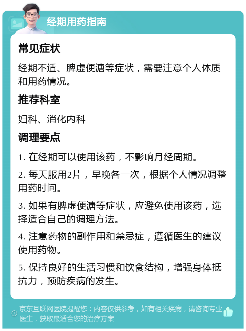 经期用药指南 常见症状 经期不适、脾虚便溏等症状，需要注意个人体质和用药情况。 推荐科室 妇科、消化内科 调理要点 1. 在经期可以使用该药，不影响月经周期。 2. 每天服用2片，早晚各一次，根据个人情况调整用药时间。 3. 如果有脾虚便溏等症状，应避免使用该药，选择适合自己的调理方法。 4. 注意药物的副作用和禁忌症，遵循医生的建议使用药物。 5. 保持良好的生活习惯和饮食结构，增强身体抵抗力，预防疾病的发生。