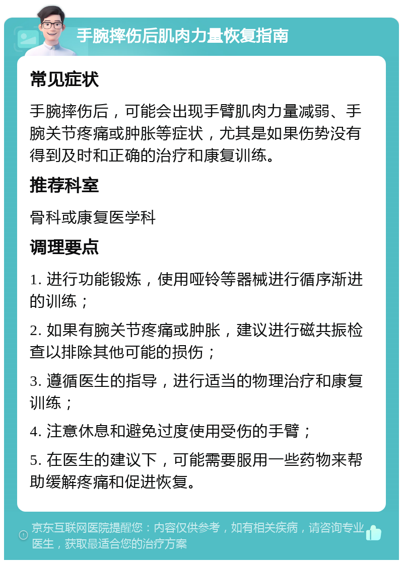 手腕摔伤后肌肉力量恢复指南 常见症状 手腕摔伤后，可能会出现手臂肌肉力量减弱、手腕关节疼痛或肿胀等症状，尤其是如果伤势没有得到及时和正确的治疗和康复训练。 推荐科室 骨科或康复医学科 调理要点 1. 进行功能锻炼，使用哑铃等器械进行循序渐进的训练； 2. 如果有腕关节疼痛或肿胀，建议进行磁共振检查以排除其他可能的损伤； 3. 遵循医生的指导，进行适当的物理治疗和康复训练； 4. 注意休息和避免过度使用受伤的手臂； 5. 在医生的建议下，可能需要服用一些药物来帮助缓解疼痛和促进恢复。