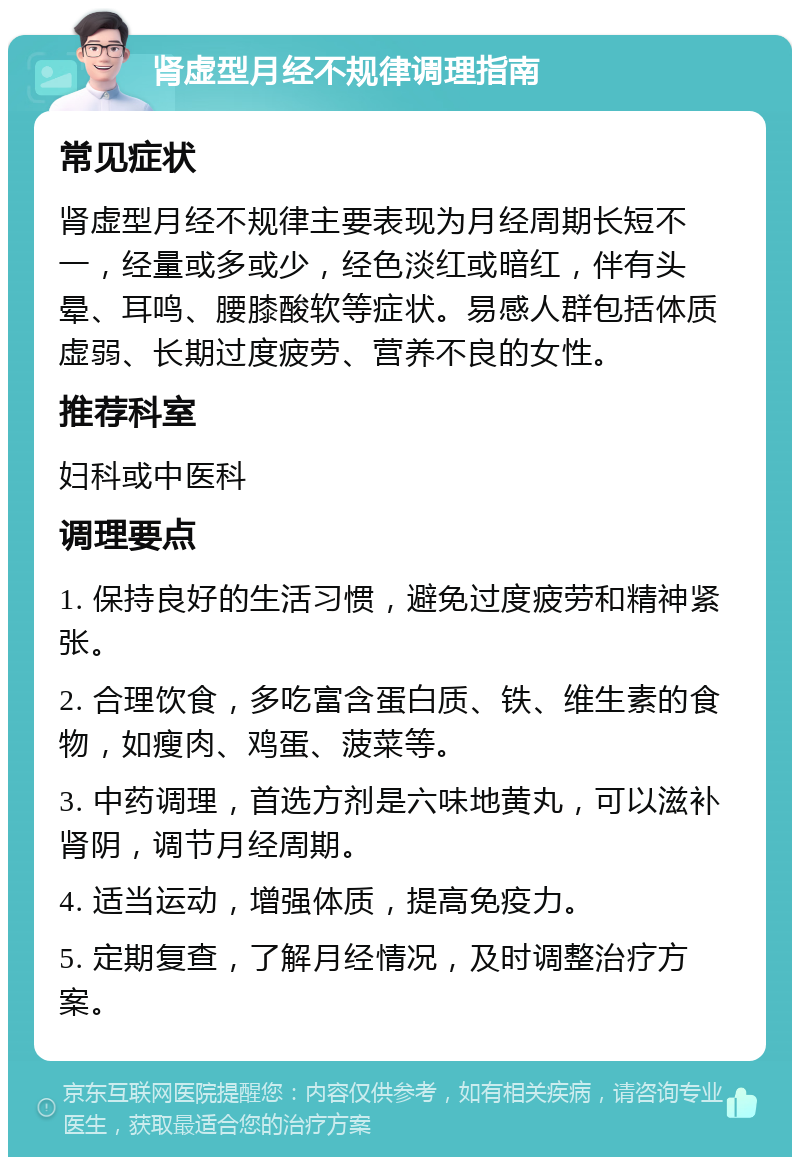 肾虚型月经不规律调理指南 常见症状 肾虚型月经不规律主要表现为月经周期长短不一，经量或多或少，经色淡红或暗红，伴有头晕、耳鸣、腰膝酸软等症状。易感人群包括体质虚弱、长期过度疲劳、营养不良的女性。 推荐科室 妇科或中医科 调理要点 1. 保持良好的生活习惯，避免过度疲劳和精神紧张。 2. 合理饮食，多吃富含蛋白质、铁、维生素的食物，如瘦肉、鸡蛋、菠菜等。 3. 中药调理，首选方剂是六味地黄丸，可以滋补肾阴，调节月经周期。 4. 适当运动，增强体质，提高免疫力。 5. 定期复查，了解月经情况，及时调整治疗方案。