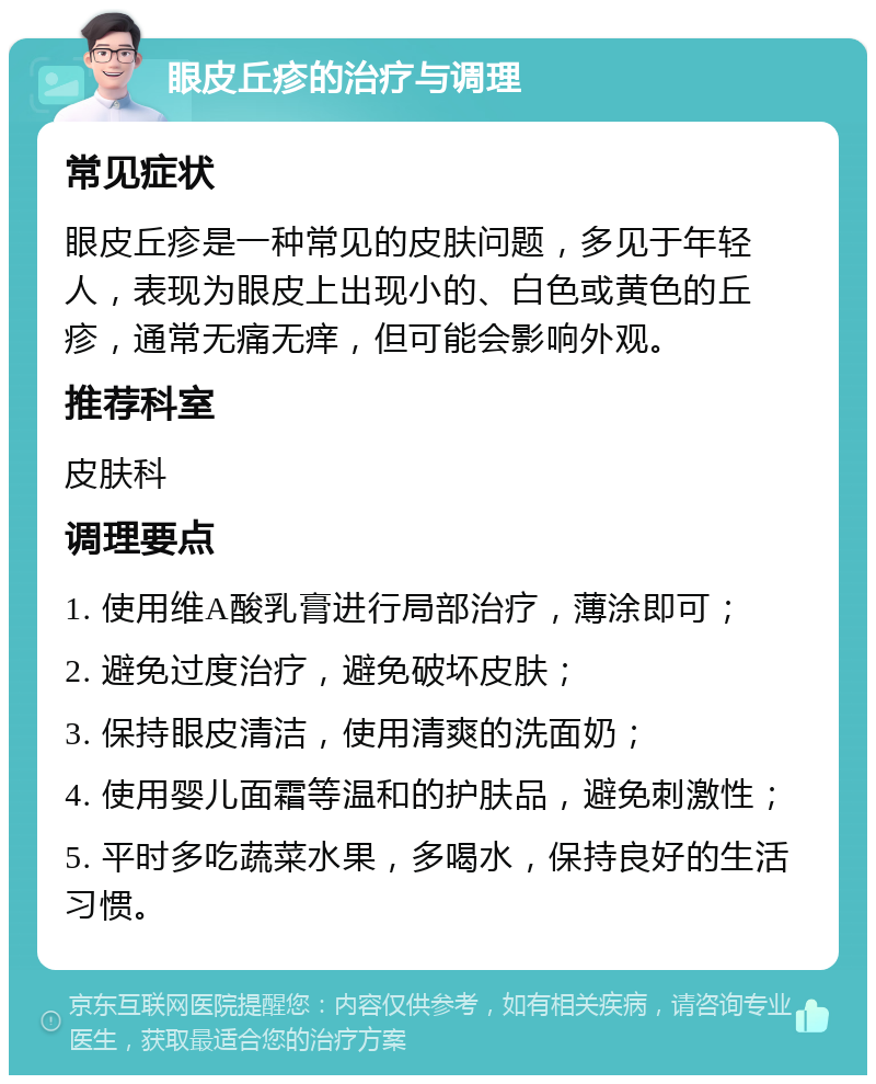 眼皮丘疹的治疗与调理 常见症状 眼皮丘疹是一种常见的皮肤问题，多见于年轻人，表现为眼皮上出现小的、白色或黄色的丘疹，通常无痛无痒，但可能会影响外观。 推荐科室 皮肤科 调理要点 1. 使用维A酸乳膏进行局部治疗，薄涂即可； 2. 避免过度治疗，避免破坏皮肤； 3. 保持眼皮清洁，使用清爽的洗面奶； 4. 使用婴儿面霜等温和的护肤品，避免刺激性； 5. 平时多吃蔬菜水果，多喝水，保持良好的生活习惯。