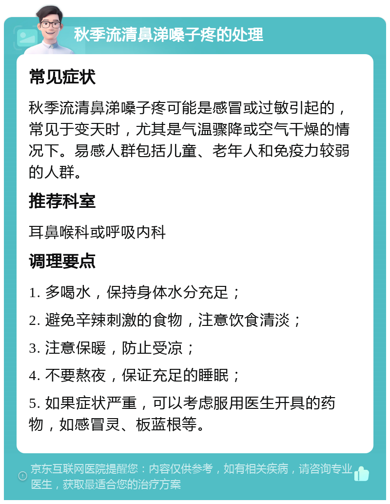 秋季流清鼻涕嗓子疼的处理 常见症状 秋季流清鼻涕嗓子疼可能是感冒或过敏引起的，常见于变天时，尤其是气温骤降或空气干燥的情况下。易感人群包括儿童、老年人和免疫力较弱的人群。 推荐科室 耳鼻喉科或呼吸内科 调理要点 1. 多喝水，保持身体水分充足； 2. 避免辛辣刺激的食物，注意饮食清淡； 3. 注意保暖，防止受凉； 4. 不要熬夜，保证充足的睡眠； 5. 如果症状严重，可以考虑服用医生开具的药物，如感冒灵、板蓝根等。