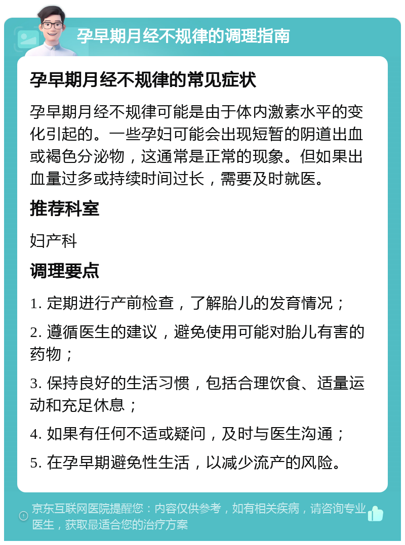 孕早期月经不规律的调理指南 孕早期月经不规律的常见症状 孕早期月经不规律可能是由于体内激素水平的变化引起的。一些孕妇可能会出现短暂的阴道出血或褐色分泌物，这通常是正常的现象。但如果出血量过多或持续时间过长，需要及时就医。 推荐科室 妇产科 调理要点 1. 定期进行产前检查，了解胎儿的发育情况； 2. 遵循医生的建议，避免使用可能对胎儿有害的药物； 3. 保持良好的生活习惯，包括合理饮食、适量运动和充足休息； 4. 如果有任何不适或疑问，及时与医生沟通； 5. 在孕早期避免性生活，以减少流产的风险。