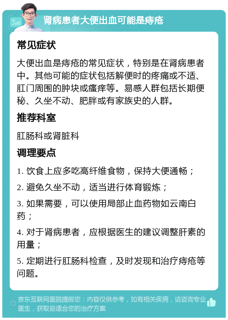 肾病患者大便出血可能是痔疮 常见症状 大便出血是痔疮的常见症状，特别是在肾病患者中。其他可能的症状包括解便时的疼痛或不适、肛门周围的肿块或瘙痒等。易感人群包括长期便秘、久坐不动、肥胖或有家族史的人群。 推荐科室 肛肠科或肾脏科 调理要点 1. 饮食上应多吃高纤维食物，保持大便通畅； 2. 避免久坐不动，适当进行体育锻炼； 3. 如果需要，可以使用局部止血药物如云南白药； 4. 对于肾病患者，应根据医生的建议调整肝素的用量； 5. 定期进行肛肠科检查，及时发现和治疗痔疮等问题。