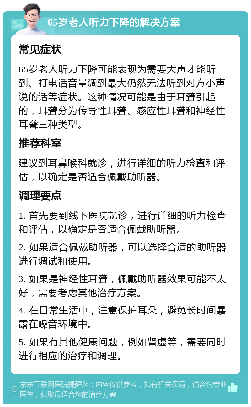 65岁老人听力下降的解决方案 常见症状 65岁老人听力下降可能表现为需要大声才能听到、打电话音量调到最大仍然无法听到对方小声说的话等症状。这种情况可能是由于耳聋引起的，耳聋分为传导性耳聋、感应性耳聋和神经性耳聋三种类型。 推荐科室 建议到耳鼻喉科就诊，进行详细的听力检查和评估，以确定是否适合佩戴助听器。 调理要点 1. 首先要到线下医院就诊，进行详细的听力检查和评估，以确定是否适合佩戴助听器。 2. 如果适合佩戴助听器，可以选择合适的助听器进行调试和使用。 3. 如果是神经性耳聋，佩戴助听器效果可能不太好，需要考虑其他治疗方案。 4. 在日常生活中，注意保护耳朵，避免长时间暴露在噪音环境中。 5. 如果有其他健康问题，例如肾虚等，需要同时进行相应的治疗和调理。