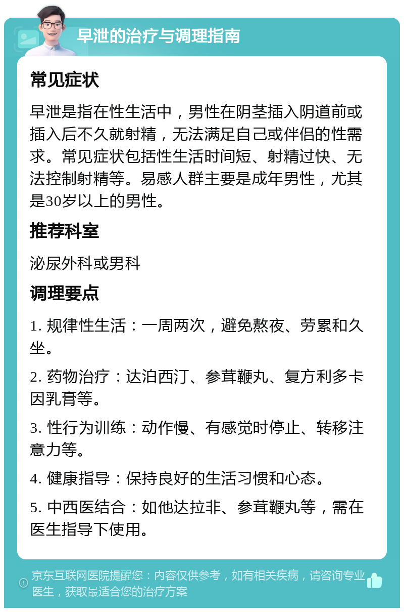 早泄的治疗与调理指南 常见症状 早泄是指在性生活中，男性在阴茎插入阴道前或插入后不久就射精，无法满足自己或伴侣的性需求。常见症状包括性生活时间短、射精过快、无法控制射精等。易感人群主要是成年男性，尤其是30岁以上的男性。 推荐科室 泌尿外科或男科 调理要点 1. 规律性生活：一周两次，避免熬夜、劳累和久坐。 2. 药物治疗：达泊西汀、参茸鞭丸、复方利多卡因乳膏等。 3. 性行为训练：动作慢、有感觉时停止、转移注意力等。 4. 健康指导：保持良好的生活习惯和心态。 5. 中西医结合：如他达拉非、参茸鞭丸等，需在医生指导下使用。