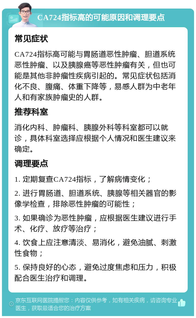 CA724指标高的可能原因和调理要点 常见症状 CA724指标高可能与胃肠道恶性肿瘤、胆道系统恶性肿瘤、以及胰腺癌等恶性肿瘤有关，但也可能是其他非肿瘤性疾病引起的。常见症状包括消化不良、腹痛、体重下降等，易感人群为中老年人和有家族肿瘤史的人群。 推荐科室 消化内科、肿瘤科、胰腺外科等科室都可以就诊，具体科室选择应根据个人情况和医生建议来确定。 调理要点 1. 定期复查CA724指标，了解病情变化； 2. 进行胃肠道、胆道系统、胰腺等相关器官的影像学检查，排除恶性肿瘤的可能性； 3. 如果确诊为恶性肿瘤，应根据医生建议进行手术、化疗、放疗等治疗； 4. 饮食上应注意清淡、易消化，避免油腻、刺激性食物； 5. 保持良好的心态，避免过度焦虑和压力，积极配合医生治疗和调理。