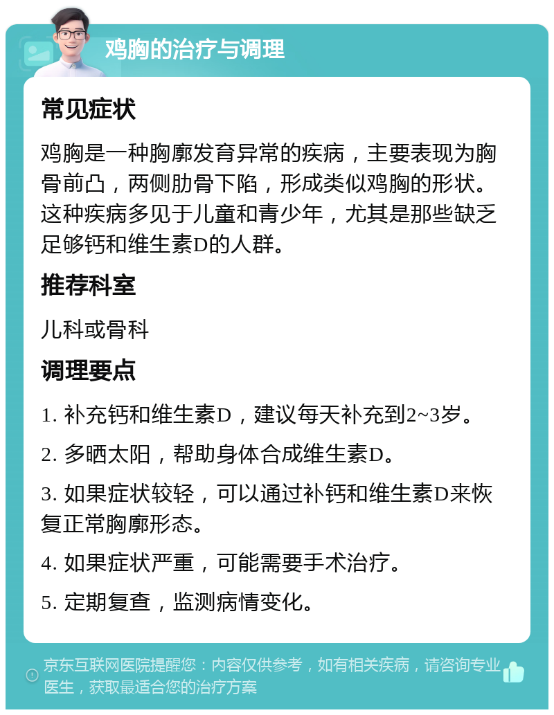 鸡胸的治疗与调理 常见症状 鸡胸是一种胸廓发育异常的疾病，主要表现为胸骨前凸，两侧肋骨下陷，形成类似鸡胸的形状。这种疾病多见于儿童和青少年，尤其是那些缺乏足够钙和维生素D的人群。 推荐科室 儿科或骨科 调理要点 1. 补充钙和维生素D，建议每天补充到2~3岁。 2. 多晒太阳，帮助身体合成维生素D。 3. 如果症状较轻，可以通过补钙和维生素D来恢复正常胸廓形态。 4. 如果症状严重，可能需要手术治疗。 5. 定期复查，监测病情变化。