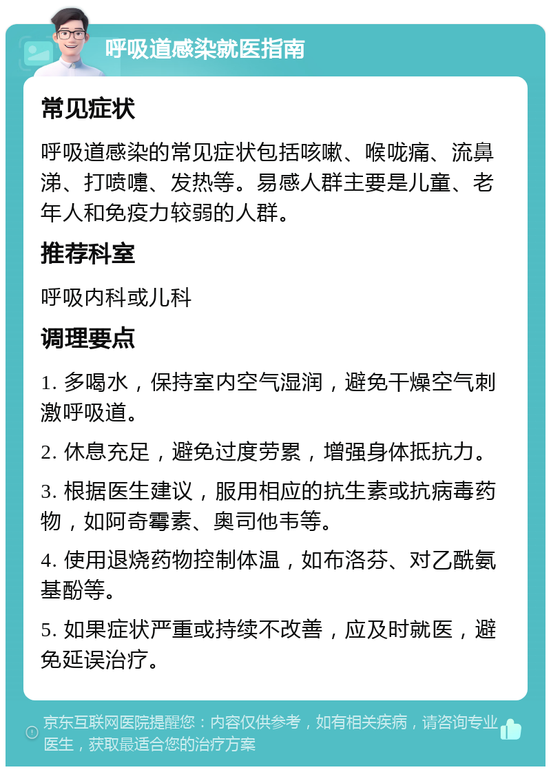 呼吸道感染就医指南 常见症状 呼吸道感染的常见症状包括咳嗽、喉咙痛、流鼻涕、打喷嚏、发热等。易感人群主要是儿童、老年人和免疫力较弱的人群。 推荐科室 呼吸内科或儿科 调理要点 1. 多喝水，保持室内空气湿润，避免干燥空气刺激呼吸道。 2. 休息充足，避免过度劳累，增强身体抵抗力。 3. 根据医生建议，服用相应的抗生素或抗病毒药物，如阿奇霉素、奥司他韦等。 4. 使用退烧药物控制体温，如布洛芬、对乙酰氨基酚等。 5. 如果症状严重或持续不改善，应及时就医，避免延误治疗。