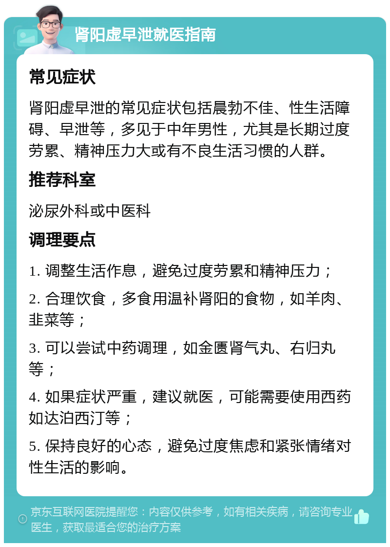 肾阳虚早泄就医指南 常见症状 肾阳虚早泄的常见症状包括晨勃不佳、性生活障碍、早泄等，多见于中年男性，尤其是长期过度劳累、精神压力大或有不良生活习惯的人群。 推荐科室 泌尿外科或中医科 调理要点 1. 调整生活作息，避免过度劳累和精神压力； 2. 合理饮食，多食用温补肾阳的食物，如羊肉、韭菜等； 3. 可以尝试中药调理，如金匮肾气丸、右归丸等； 4. 如果症状严重，建议就医，可能需要使用西药如达泊西汀等； 5. 保持良好的心态，避免过度焦虑和紧张情绪对性生活的影响。