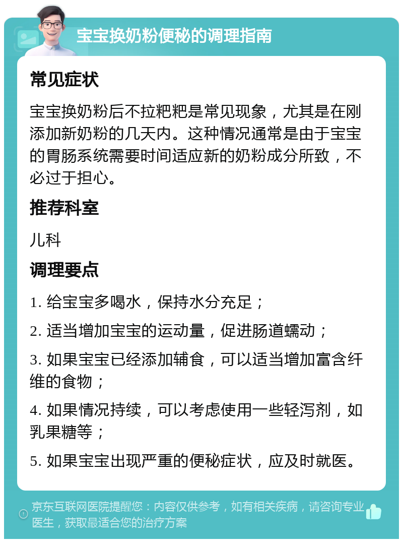 宝宝换奶粉便秘的调理指南 常见症状 宝宝换奶粉后不拉粑粑是常见现象，尤其是在刚添加新奶粉的几天内。这种情况通常是由于宝宝的胃肠系统需要时间适应新的奶粉成分所致，不必过于担心。 推荐科室 儿科 调理要点 1. 给宝宝多喝水，保持水分充足； 2. 适当增加宝宝的运动量，促进肠道蠕动； 3. 如果宝宝已经添加辅食，可以适当增加富含纤维的食物； 4. 如果情况持续，可以考虑使用一些轻泻剂，如乳果糖等； 5. 如果宝宝出现严重的便秘症状，应及时就医。