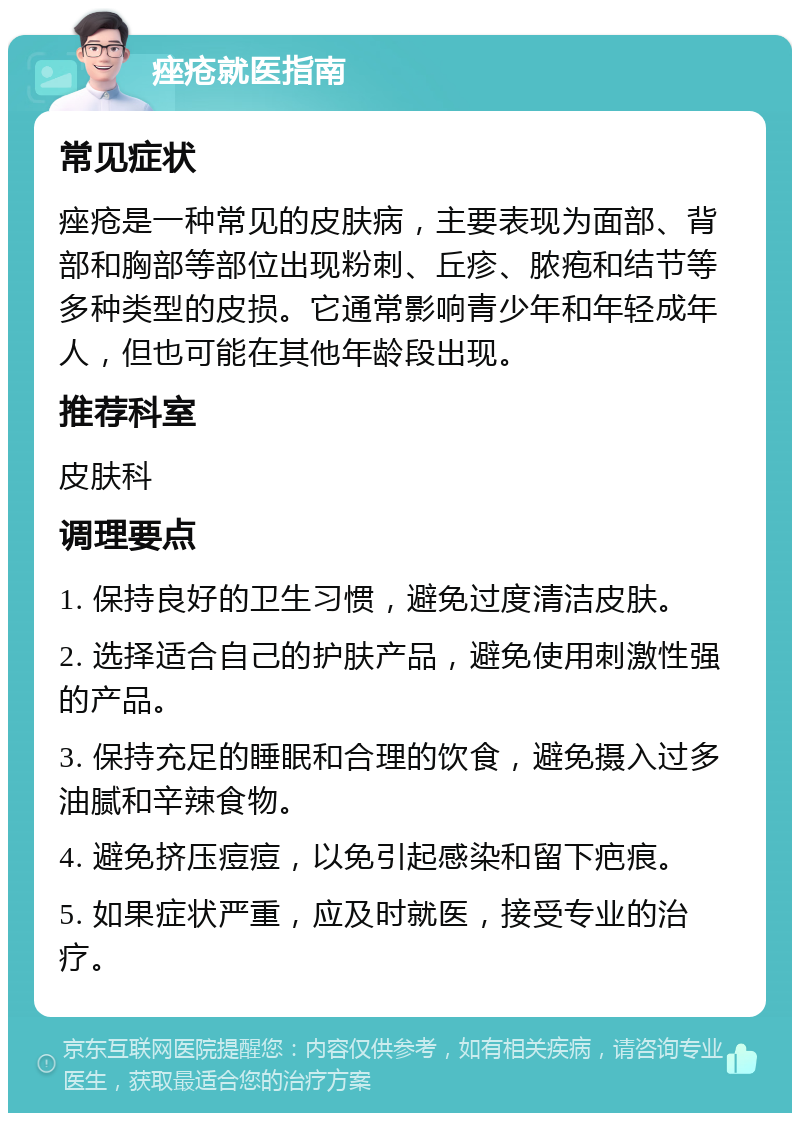 痤疮就医指南 常见症状 痤疮是一种常见的皮肤病，主要表现为面部、背部和胸部等部位出现粉刺、丘疹、脓疱和结节等多种类型的皮损。它通常影响青少年和年轻成年人，但也可能在其他年龄段出现。 推荐科室 皮肤科 调理要点 1. 保持良好的卫生习惯，避免过度清洁皮肤。 2. 选择适合自己的护肤产品，避免使用刺激性强的产品。 3. 保持充足的睡眠和合理的饮食，避免摄入过多油腻和辛辣食物。 4. 避免挤压痘痘，以免引起感染和留下疤痕。 5. 如果症状严重，应及时就医，接受专业的治疗。