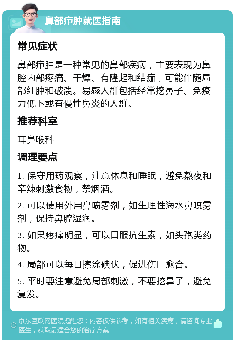 鼻部疖肿就医指南 常见症状 鼻部疖肿是一种常见的鼻部疾病，主要表现为鼻腔内部疼痛、干燥、有隆起和结痂，可能伴随局部红肿和破溃。易感人群包括经常挖鼻子、免疫力低下或有慢性鼻炎的人群。 推荐科室 耳鼻喉科 调理要点 1. 保守用药观察，注意休息和睡眠，避免熬夜和辛辣刺激食物，禁烟酒。 2. 可以使用外用鼻喷雾剂，如生理性海水鼻喷雾剂，保持鼻腔湿润。 3. 如果疼痛明显，可以口服抗生素，如头孢类药物。 4. 局部可以每日擦涂碘伏，促进伤口愈合。 5. 平时要注意避免局部刺激，不要挖鼻子，避免复发。