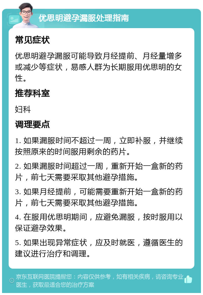 优思明避孕漏服处理指南 常见症状 优思明避孕漏服可能导致月经提前、月经量增多或减少等症状，易感人群为长期服用优思明的女性。 推荐科室 妇科 调理要点 1. 如果漏服时间不超过一周，立即补服，并继续按照原来的时间服用剩余的药片。 2. 如果漏服时间超过一周，重新开始一盒新的药片，前七天需要采取其他避孕措施。 3. 如果月经提前，可能需要重新开始一盒新的药片，前七天需要采取其他避孕措施。 4. 在服用优思明期间，应避免漏服，按时服用以保证避孕效果。 5. 如果出现异常症状，应及时就医，遵循医生的建议进行治疗和调理。