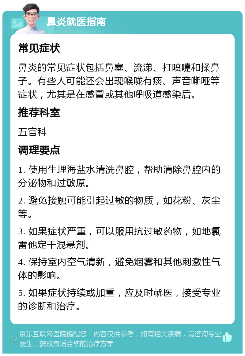 鼻炎就医指南 常见症状 鼻炎的常见症状包括鼻塞、流涕、打喷嚏和揉鼻子。有些人可能还会出现喉咙有痰、声音嘶哑等症状，尤其是在感冒或其他呼吸道感染后。 推荐科室 五官科 调理要点 1. 使用生理海盐水清洗鼻腔，帮助清除鼻腔内的分泌物和过敏原。 2. 避免接触可能引起过敏的物质，如花粉、灰尘等。 3. 如果症状严重，可以服用抗过敏药物，如地氯雷他定干混悬剂。 4. 保持室内空气清新，避免烟雾和其他刺激性气体的影响。 5. 如果症状持续或加重，应及时就医，接受专业的诊断和治疗。