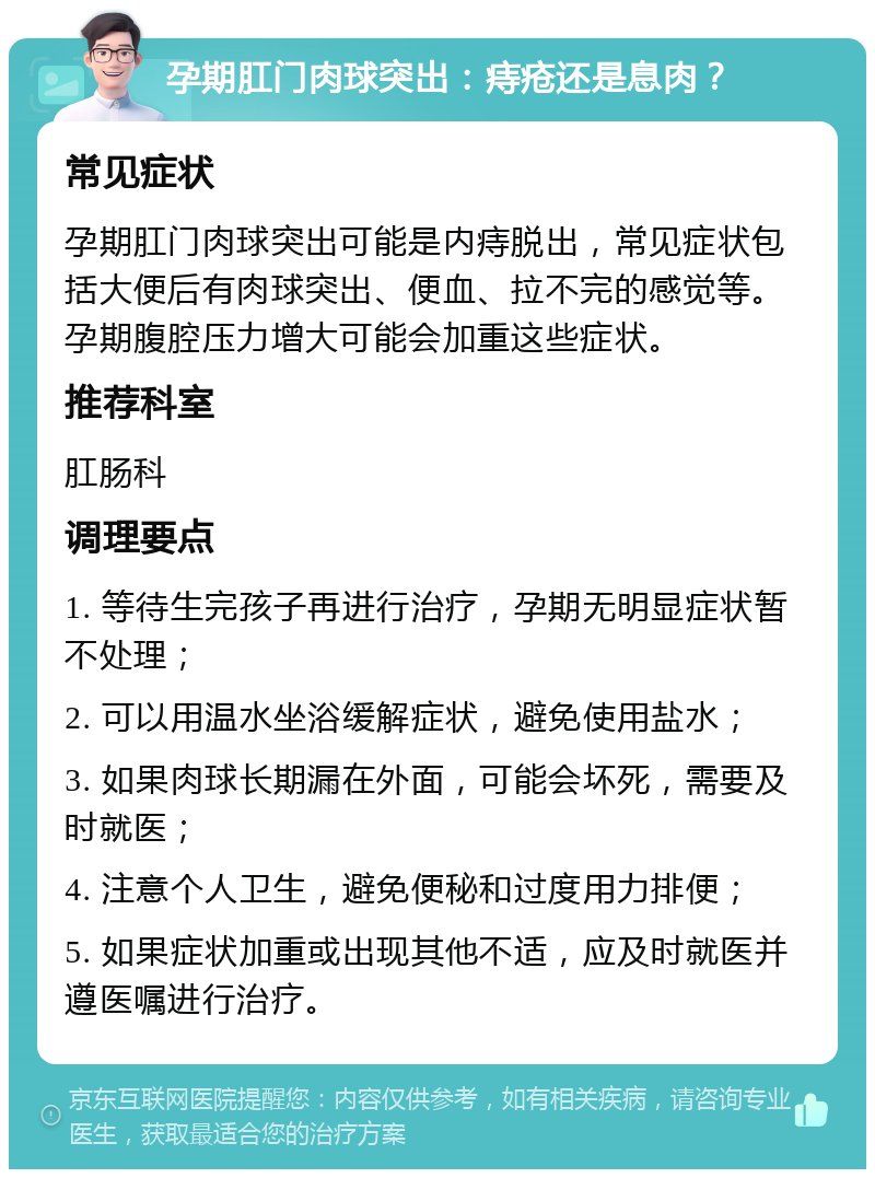 孕期肛门肉球突出：痔疮还是息肉？ 常见症状 孕期肛门肉球突出可能是内痔脱出，常见症状包括大便后有肉球突出、便血、拉不完的感觉等。孕期腹腔压力增大可能会加重这些症状。 推荐科室 肛肠科 调理要点 1. 等待生完孩子再进行治疗，孕期无明显症状暂不处理； 2. 可以用温水坐浴缓解症状，避免使用盐水； 3. 如果肉球长期漏在外面，可能会坏死，需要及时就医； 4. 注意个人卫生，避免便秘和过度用力排便； 5. 如果症状加重或出现其他不适，应及时就医并遵医嘱进行治疗。