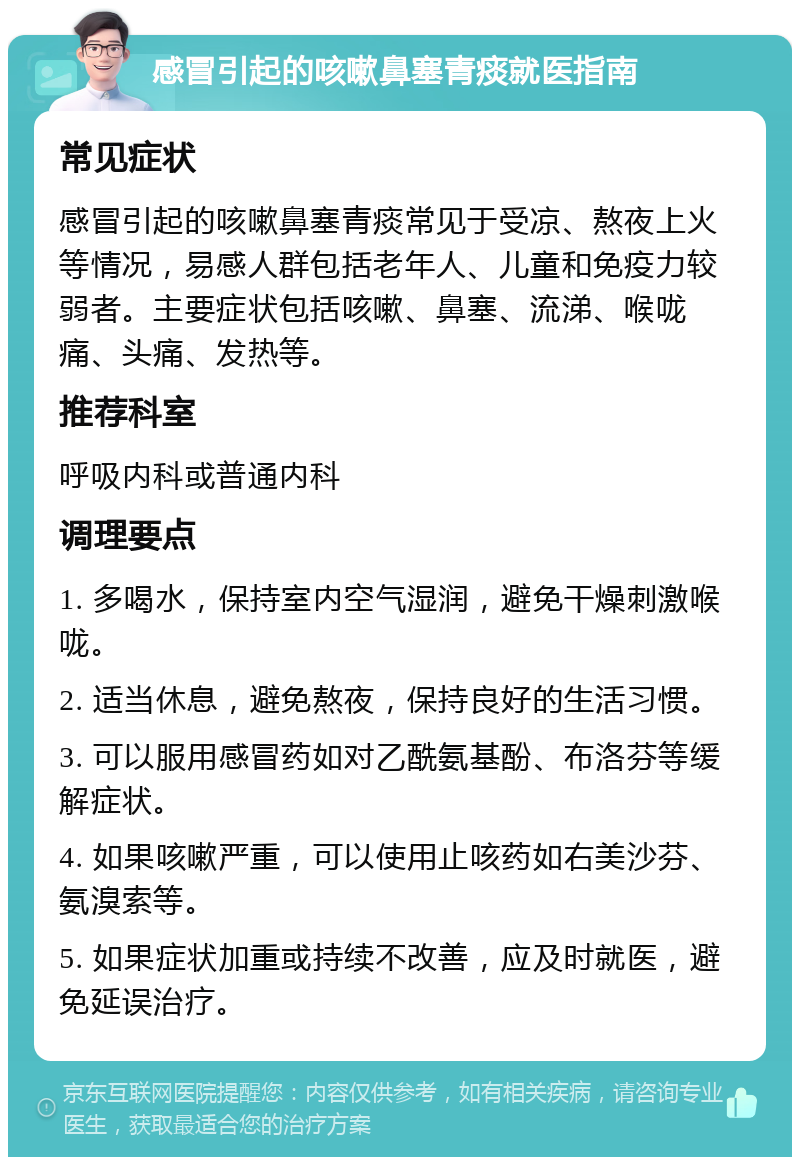 感冒引起的咳嗽鼻塞青痰就医指南 常见症状 感冒引起的咳嗽鼻塞青痰常见于受凉、熬夜上火等情况，易感人群包括老年人、儿童和免疫力较弱者。主要症状包括咳嗽、鼻塞、流涕、喉咙痛、头痛、发热等。 推荐科室 呼吸内科或普通内科 调理要点 1. 多喝水，保持室内空气湿润，避免干燥刺激喉咙。 2. 适当休息，避免熬夜，保持良好的生活习惯。 3. 可以服用感冒药如对乙酰氨基酚、布洛芬等缓解症状。 4. 如果咳嗽严重，可以使用止咳药如右美沙芬、氨溴索等。 5. 如果症状加重或持续不改善，应及时就医，避免延误治疗。