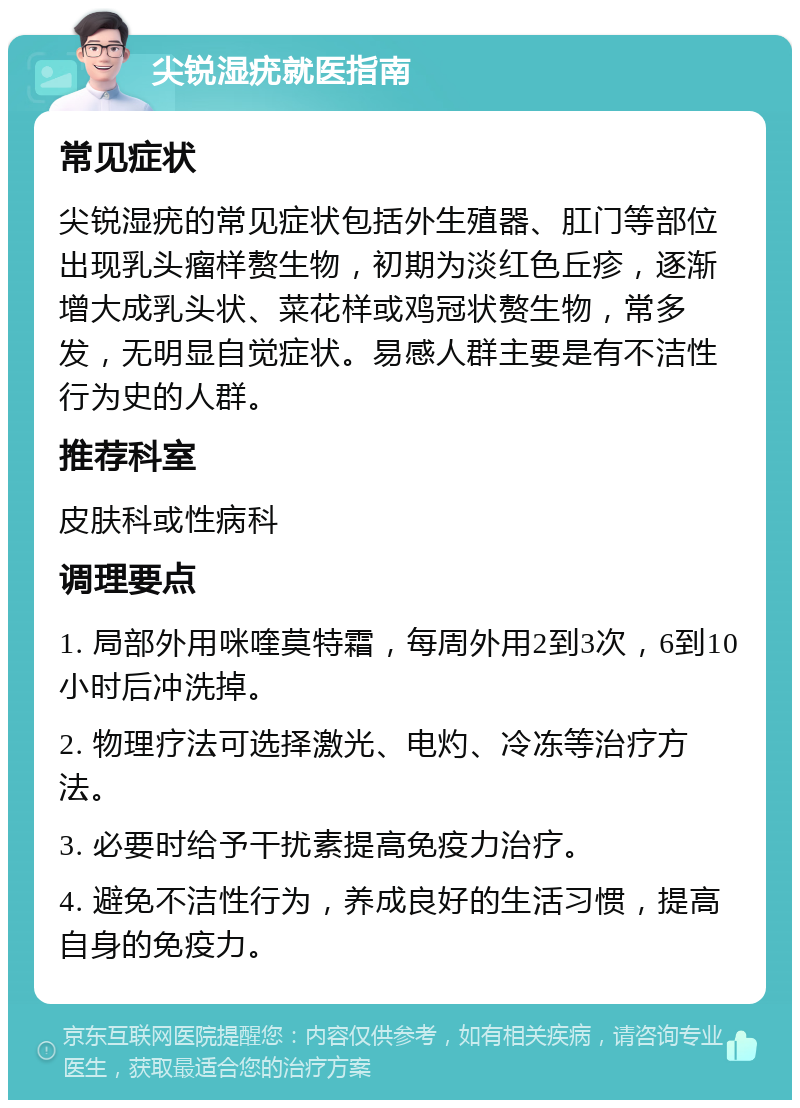 尖锐湿疣就医指南 常见症状 尖锐湿疣的常见症状包括外生殖器、肛门等部位出现乳头瘤样赘生物，初期为淡红色丘疹，逐渐增大成乳头状、菜花样或鸡冠状赘生物，常多发，无明显自觉症状。易感人群主要是有不洁性行为史的人群。 推荐科室 皮肤科或性病科 调理要点 1. 局部外用咪喹莫特霜，每周外用2到3次，6到10小时后冲洗掉。 2. 物理疗法可选择激光、电灼、冷冻等治疗方法。 3. 必要时给予干扰素提高免疫力治疗。 4. 避免不洁性行为，养成良好的生活习惯，提高自身的免疫力。