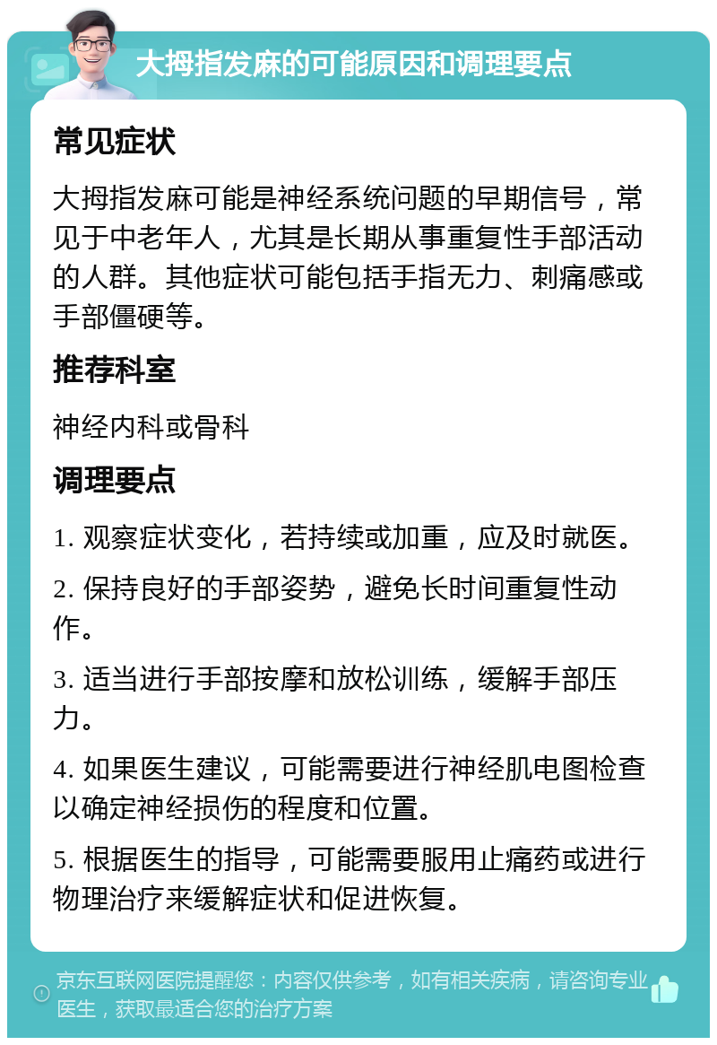 大拇指发麻的可能原因和调理要点 常见症状 大拇指发麻可能是神经系统问题的早期信号，常见于中老年人，尤其是长期从事重复性手部活动的人群。其他症状可能包括手指无力、刺痛感或手部僵硬等。 推荐科室 神经内科或骨科 调理要点 1. 观察症状变化，若持续或加重，应及时就医。 2. 保持良好的手部姿势，避免长时间重复性动作。 3. 适当进行手部按摩和放松训练，缓解手部压力。 4. 如果医生建议，可能需要进行神经肌电图检查以确定神经损伤的程度和位置。 5. 根据医生的指导，可能需要服用止痛药或进行物理治疗来缓解症状和促进恢复。