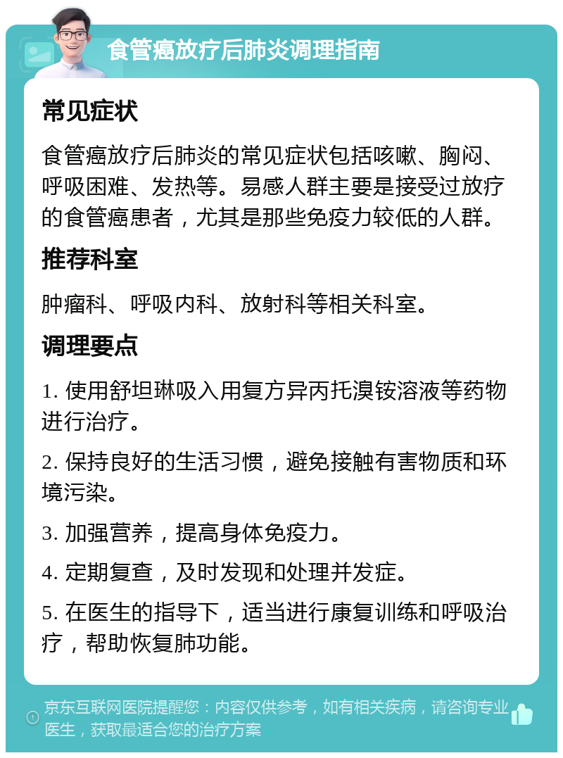 食管癌放疗后肺炎调理指南 常见症状 食管癌放疗后肺炎的常见症状包括咳嗽、胸闷、呼吸困难、发热等。易感人群主要是接受过放疗的食管癌患者，尤其是那些免疫力较低的人群。 推荐科室 肿瘤科、呼吸内科、放射科等相关科室。 调理要点 1. 使用舒坦琳吸入用复方异丙托溴铵溶液等药物进行治疗。 2. 保持良好的生活习惯，避免接触有害物质和环境污染。 3. 加强营养，提高身体免疫力。 4. 定期复查，及时发现和处理并发症。 5. 在医生的指导下，适当进行康复训练和呼吸治疗，帮助恢复肺功能。