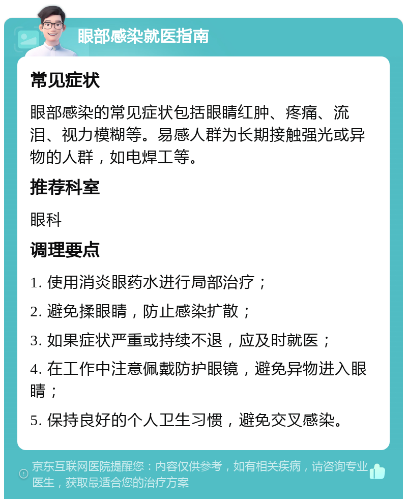 眼部感染就医指南 常见症状 眼部感染的常见症状包括眼睛红肿、疼痛、流泪、视力模糊等。易感人群为长期接触强光或异物的人群，如电焊工等。 推荐科室 眼科 调理要点 1. 使用消炎眼药水进行局部治疗； 2. 避免揉眼睛，防止感染扩散； 3. 如果症状严重或持续不退，应及时就医； 4. 在工作中注意佩戴防护眼镜，避免异物进入眼睛； 5. 保持良好的个人卫生习惯，避免交叉感染。