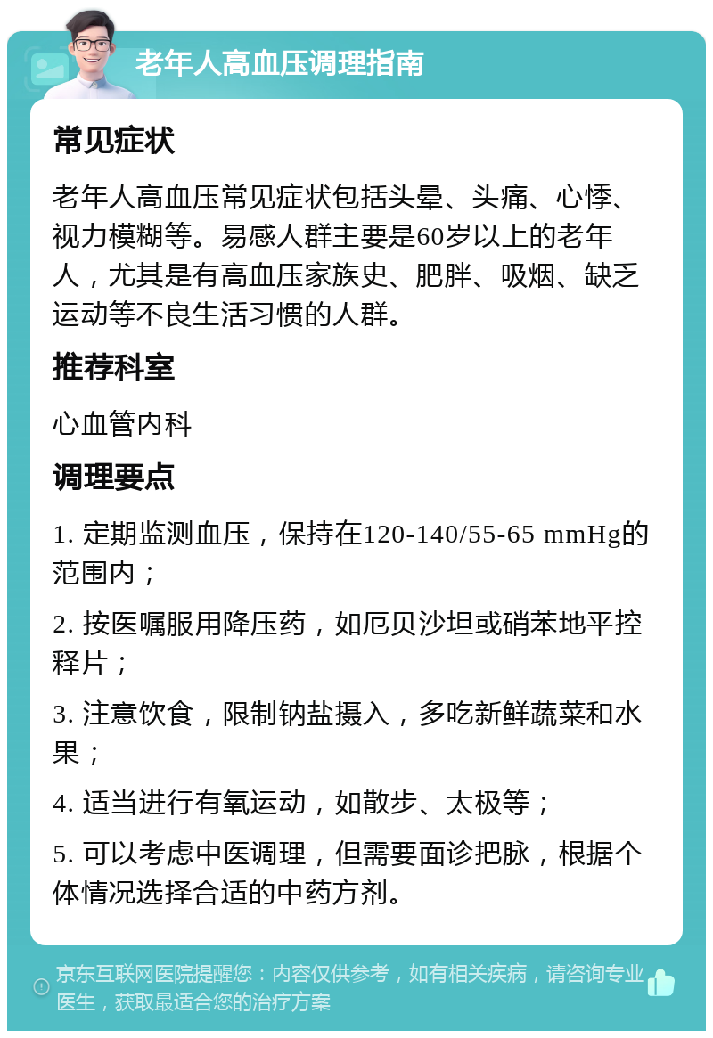 老年人高血压调理指南 常见症状 老年人高血压常见症状包括头晕、头痛、心悸、视力模糊等。易感人群主要是60岁以上的老年人，尤其是有高血压家族史、肥胖、吸烟、缺乏运动等不良生活习惯的人群。 推荐科室 心血管内科 调理要点 1. 定期监测血压，保持在120-140/55-65 mmHg的范围内； 2. 按医嘱服用降压药，如厄贝沙坦或硝苯地平控释片； 3. 注意饮食，限制钠盐摄入，多吃新鲜蔬菜和水果； 4. 适当进行有氧运动，如散步、太极等； 5. 可以考虑中医调理，但需要面诊把脉，根据个体情况选择合适的中药方剂。