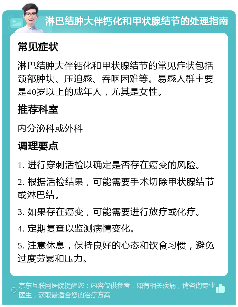 淋巴结肿大伴钙化和甲状腺结节的处理指南 常见症状 淋巴结肿大伴钙化和甲状腺结节的常见症状包括颈部肿块、压迫感、吞咽困难等。易感人群主要是40岁以上的成年人，尤其是女性。 推荐科室 内分泌科或外科 调理要点 1. 进行穿刺活检以确定是否存在癌变的风险。 2. 根据活检结果，可能需要手术切除甲状腺结节或淋巴结。 3. 如果存在癌变，可能需要进行放疗或化疗。 4. 定期复查以监测病情变化。 5. 注意休息，保持良好的心态和饮食习惯，避免过度劳累和压力。