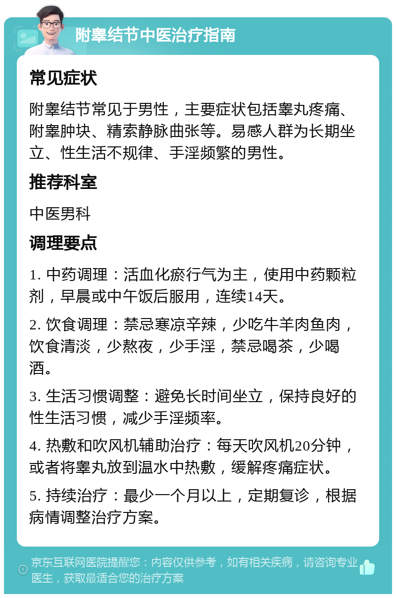 附睾结节中医治疗指南 常见症状 附睾结节常见于男性，主要症状包括睾丸疼痛、附睾肿块、精索静脉曲张等。易感人群为长期坐立、性生活不规律、手淫频繁的男性。 推荐科室 中医男科 调理要点 1. 中药调理：活血化瘀行气为主，使用中药颗粒剂，早晨或中午饭后服用，连续14天。 2. 饮食调理：禁忌寒凉辛辣，少吃牛羊肉鱼肉，饮食清淡，少熬夜，少手淫，禁忌喝茶，少喝酒。 3. 生活习惯调整：避免长时间坐立，保持良好的性生活习惯，减少手淫频率。 4. 热敷和吹风机辅助治疗：每天吹风机20分钟，或者将睾丸放到温水中热敷，缓解疼痛症状。 5. 持续治疗：最少一个月以上，定期复诊，根据病情调整治疗方案。