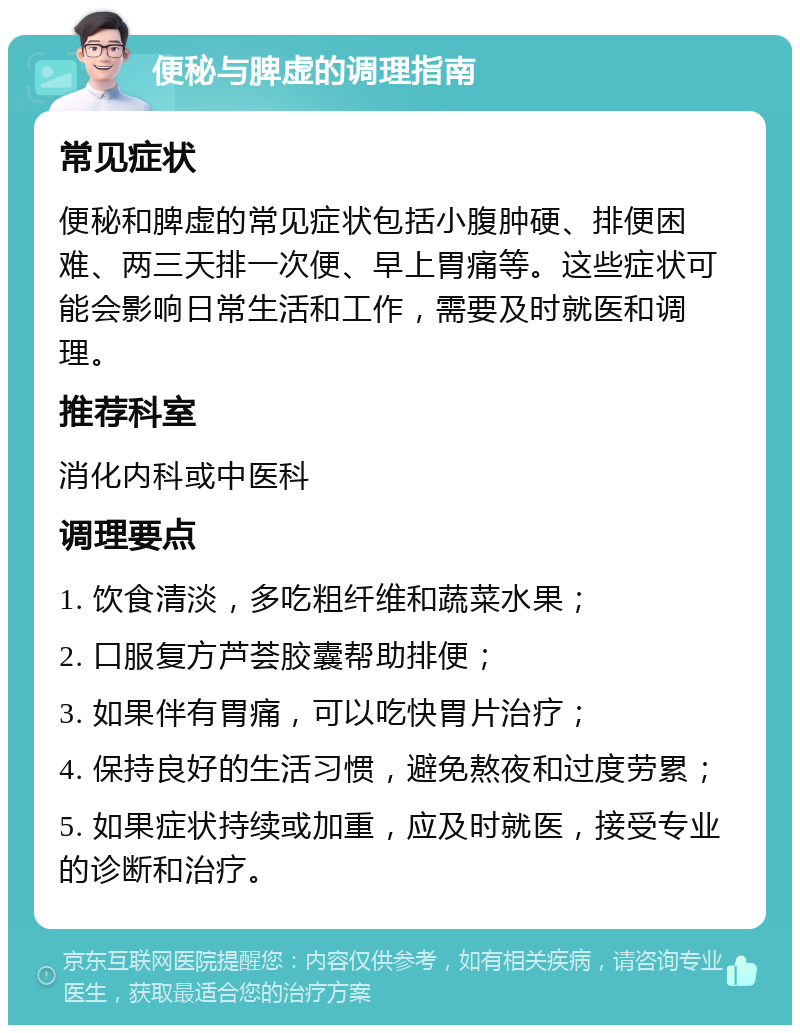 便秘与脾虚的调理指南 常见症状 便秘和脾虚的常见症状包括小腹肿硬、排便困难、两三天排一次便、早上胃痛等。这些症状可能会影响日常生活和工作，需要及时就医和调理。 推荐科室 消化内科或中医科 调理要点 1. 饮食清淡，多吃粗纤维和蔬菜水果； 2. 口服复方芦荟胶囊帮助排便； 3. 如果伴有胃痛，可以吃快胃片治疗； 4. 保持良好的生活习惯，避免熬夜和过度劳累； 5. 如果症状持续或加重，应及时就医，接受专业的诊断和治疗。