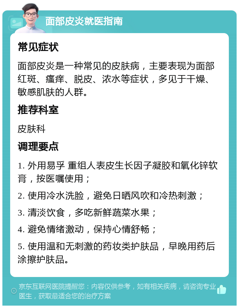 面部皮炎就医指南 常见症状 面部皮炎是一种常见的皮肤病，主要表现为面部红斑、瘙痒、脱皮、浓水等症状，多见于干燥、敏感肌肤的人群。 推荐科室 皮肤科 调理要点 1. 外用易孚 重组人表皮生长因子凝胶和氧化锌软膏，按医嘱使用； 2. 使用冷水洗脸，避免日晒风吹和冷热刺激； 3. 清淡饮食，多吃新鲜蔬菜水果； 4. 避免情绪激动，保持心情舒畅； 5. 使用温和无刺激的药妆类护肤品，早晚用药后涂擦护肤品。