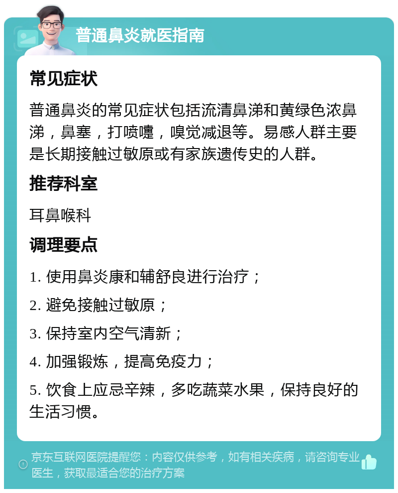 普通鼻炎就医指南 常见症状 普通鼻炎的常见症状包括流清鼻涕和黄绿色浓鼻涕，鼻塞，打喷嚏，嗅觉减退等。易感人群主要是长期接触过敏原或有家族遗传史的人群。 推荐科室 耳鼻喉科 调理要点 1. 使用鼻炎康和辅舒良进行治疗； 2. 避免接触过敏原； 3. 保持室内空气清新； 4. 加强锻炼，提高免疫力； 5. 饮食上应忌辛辣，多吃蔬菜水果，保持良好的生活习惯。