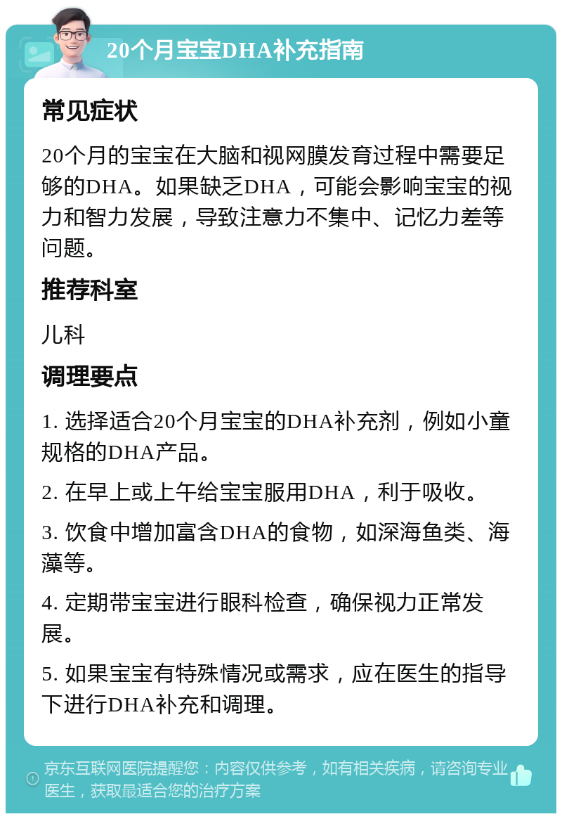 20个月宝宝DHA补充指南 常见症状 20个月的宝宝在大脑和视网膜发育过程中需要足够的DHA。如果缺乏DHA，可能会影响宝宝的视力和智力发展，导致注意力不集中、记忆力差等问题。 推荐科室 儿科 调理要点 1. 选择适合20个月宝宝的DHA补充剂，例如小童规格的DHA产品。 2. 在早上或上午给宝宝服用DHA，利于吸收。 3. 饮食中增加富含DHA的食物，如深海鱼类、海藻等。 4. 定期带宝宝进行眼科检查，确保视力正常发展。 5. 如果宝宝有特殊情况或需求，应在医生的指导下进行DHA补充和调理。