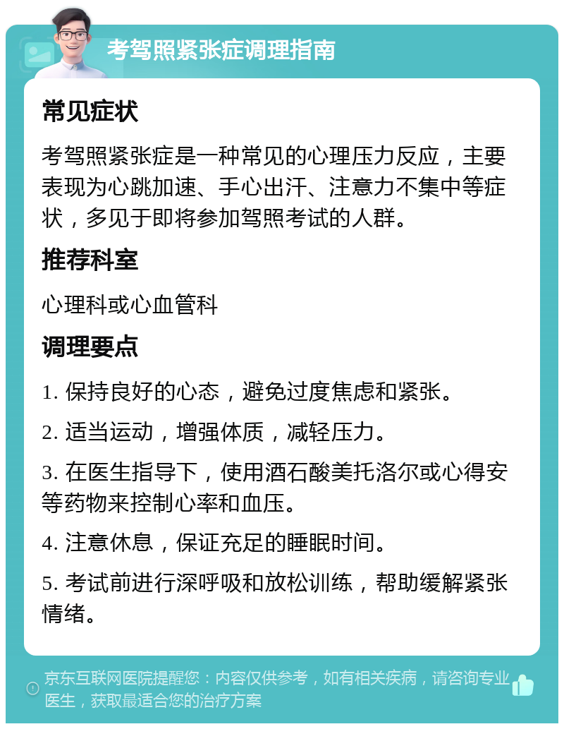 考驾照紧张症调理指南 常见症状 考驾照紧张症是一种常见的心理压力反应，主要表现为心跳加速、手心出汗、注意力不集中等症状，多见于即将参加驾照考试的人群。 推荐科室 心理科或心血管科 调理要点 1. 保持良好的心态，避免过度焦虑和紧张。 2. 适当运动，增强体质，减轻压力。 3. 在医生指导下，使用酒石酸美托洛尔或心得安等药物来控制心率和血压。 4. 注意休息，保证充足的睡眠时间。 5. 考试前进行深呼吸和放松训练，帮助缓解紧张情绪。