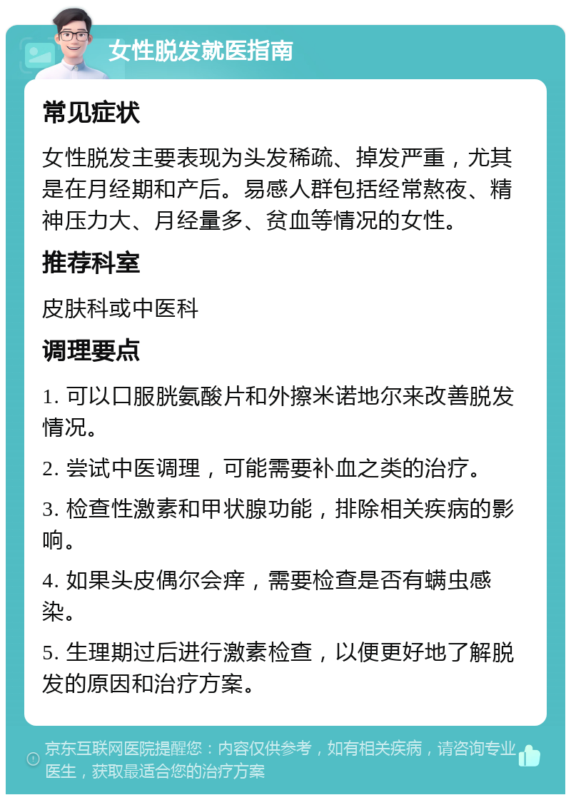 女性脱发就医指南 常见症状 女性脱发主要表现为头发稀疏、掉发严重，尤其是在月经期和产后。易感人群包括经常熬夜、精神压力大、月经量多、贫血等情况的女性。 推荐科室 皮肤科或中医科 调理要点 1. 可以口服胱氨酸片和外擦米诺地尔来改善脱发情况。 2. 尝试中医调理，可能需要补血之类的治疗。 3. 检查性激素和甲状腺功能，排除相关疾病的影响。 4. 如果头皮偶尔会痒，需要检查是否有螨虫感染。 5. 生理期过后进行激素检查，以便更好地了解脱发的原因和治疗方案。