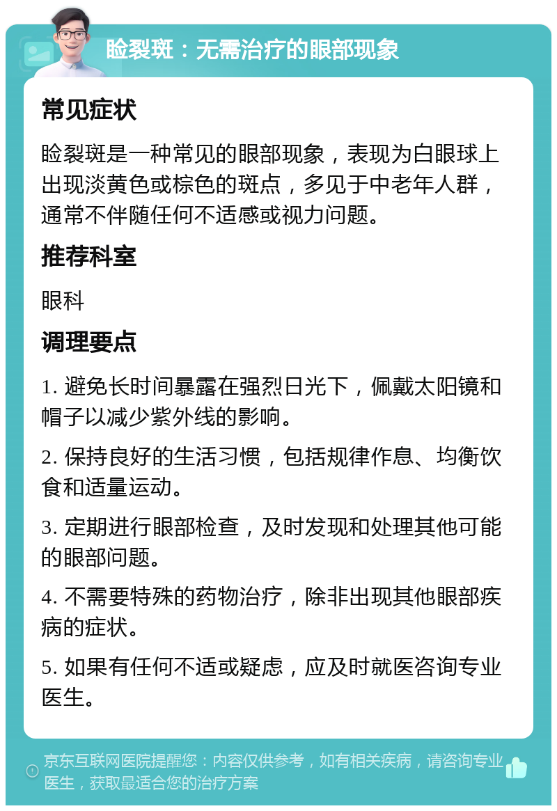 睑裂斑：无需治疗的眼部现象 常见症状 睑裂斑是一种常见的眼部现象，表现为白眼球上出现淡黄色或棕色的斑点，多见于中老年人群，通常不伴随任何不适感或视力问题。 推荐科室 眼科 调理要点 1. 避免长时间暴露在强烈日光下，佩戴太阳镜和帽子以减少紫外线的影响。 2. 保持良好的生活习惯，包括规律作息、均衡饮食和适量运动。 3. 定期进行眼部检查，及时发现和处理其他可能的眼部问题。 4. 不需要特殊的药物治疗，除非出现其他眼部疾病的症状。 5. 如果有任何不适或疑虑，应及时就医咨询专业医生。