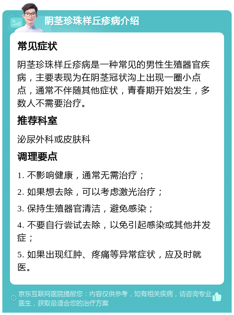 阴茎珍珠样丘疹病介绍 常见症状 阴茎珍珠样丘疹病是一种常见的男性生殖器官疾病，主要表现为在阴茎冠状沟上出现一圈小点点，通常不伴随其他症状，青春期开始发生，多数人不需要治疗。 推荐科室 泌尿外科或皮肤科 调理要点 1. 不影响健康，通常无需治疗； 2. 如果想去除，可以考虑激光治疗； 3. 保持生殖器官清洁，避免感染； 4. 不要自行尝试去除，以免引起感染或其他并发症； 5. 如果出现红肿、疼痛等异常症状，应及时就医。