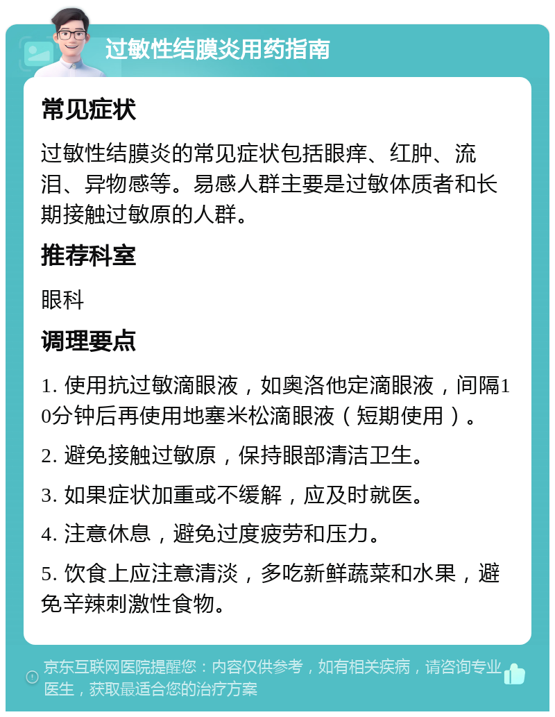 过敏性结膜炎用药指南 常见症状 过敏性结膜炎的常见症状包括眼痒、红肿、流泪、异物感等。易感人群主要是过敏体质者和长期接触过敏原的人群。 推荐科室 眼科 调理要点 1. 使用抗过敏滴眼液，如奥洛他定滴眼液，间隔10分钟后再使用地塞米松滴眼液（短期使用）。 2. 避免接触过敏原，保持眼部清洁卫生。 3. 如果症状加重或不缓解，应及时就医。 4. 注意休息，避免过度疲劳和压力。 5. 饮食上应注意清淡，多吃新鲜蔬菜和水果，避免辛辣刺激性食物。