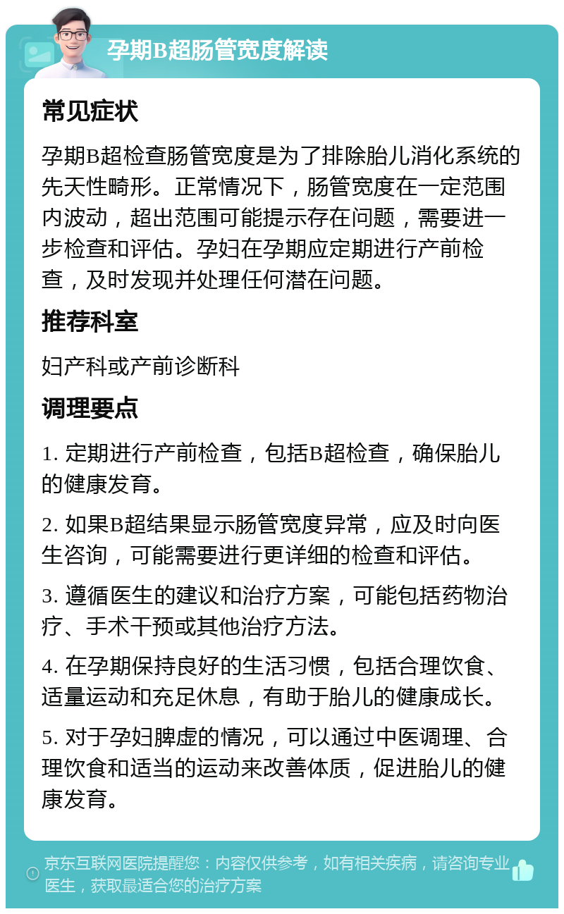 孕期B超肠管宽度解读 常见症状 孕期B超检查肠管宽度是为了排除胎儿消化系统的先天性畸形。正常情况下，肠管宽度在一定范围内波动，超出范围可能提示存在问题，需要进一步检查和评估。孕妇在孕期应定期进行产前检查，及时发现并处理任何潜在问题。 推荐科室 妇产科或产前诊断科 调理要点 1. 定期进行产前检查，包括B超检查，确保胎儿的健康发育。 2. 如果B超结果显示肠管宽度异常，应及时向医生咨询，可能需要进行更详细的检查和评估。 3. 遵循医生的建议和治疗方案，可能包括药物治疗、手术干预或其他治疗方法。 4. 在孕期保持良好的生活习惯，包括合理饮食、适量运动和充足休息，有助于胎儿的健康成长。 5. 对于孕妇脾虚的情况，可以通过中医调理、合理饮食和适当的运动来改善体质，促进胎儿的健康发育。