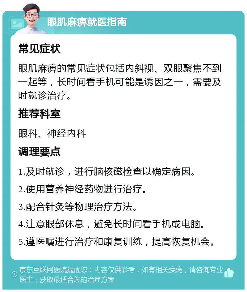 眼肌麻痹就医指南 常见症状 眼肌麻痹的常见症状包括内斜视、双眼聚焦不到一起等，长时间看手机可能是诱因之一，需要及时就诊治疗。 推荐科室 眼科、神经内科 调理要点 1.及时就诊，进行脑核磁检查以确定病因。 2.使用营养神经药物进行治疗。 3.配合针灸等物理治疗方法。 4.注意眼部休息，避免长时间看手机或电脑。 5.遵医嘱进行治疗和康复训练，提高恢复机会。