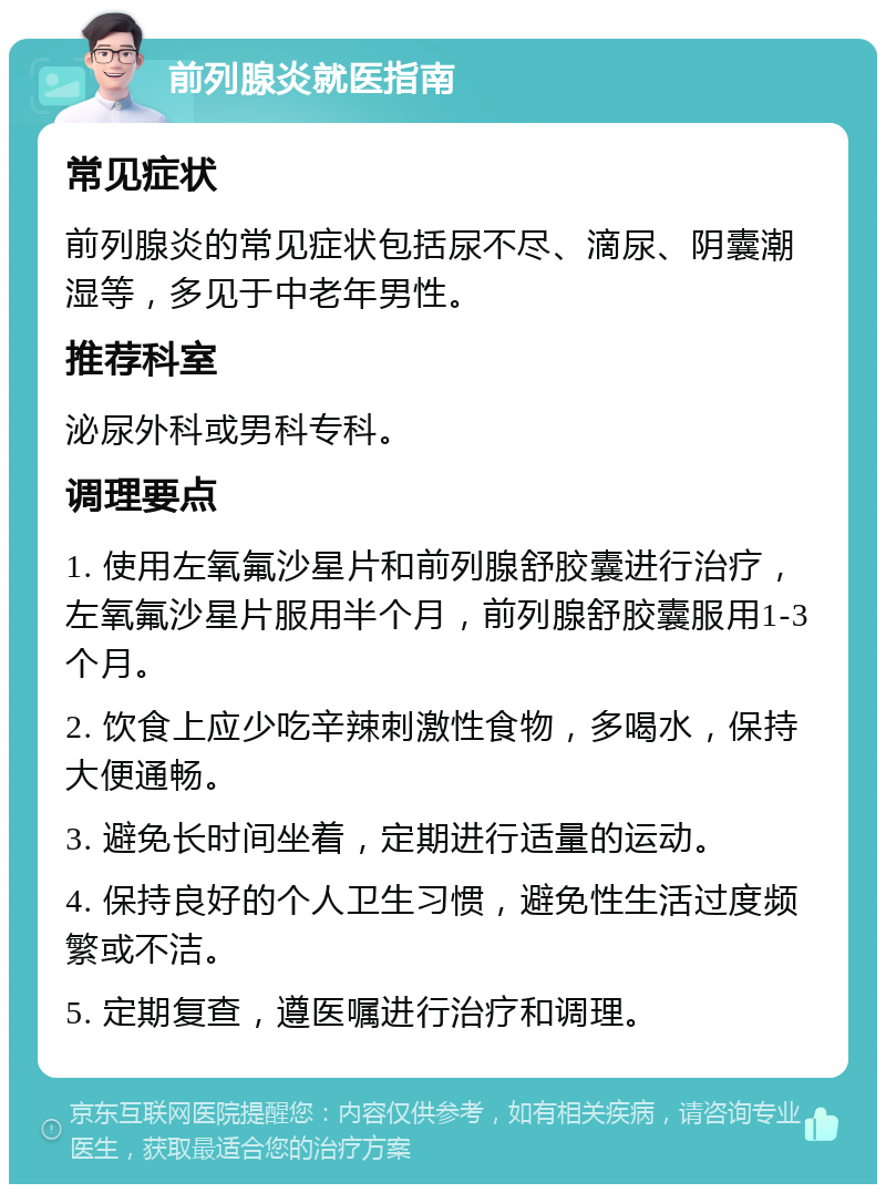 前列腺炎就医指南 常见症状 前列腺炎的常见症状包括尿不尽、滴尿、阴囊潮湿等，多见于中老年男性。 推荐科室 泌尿外科或男科专科。 调理要点 1. 使用左氧氟沙星片和前列腺舒胶囊进行治疗，左氧氟沙星片服用半个月，前列腺舒胶囊服用1-3个月。 2. 饮食上应少吃辛辣刺激性食物，多喝水，保持大便通畅。 3. 避免长时间坐着，定期进行适量的运动。 4. 保持良好的个人卫生习惯，避免性生活过度频繁或不洁。 5. 定期复查，遵医嘱进行治疗和调理。